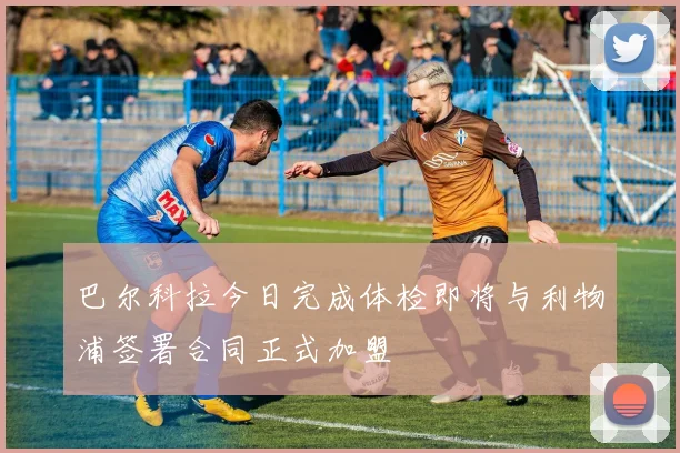 巴尔科拉今日完成体检即将与利物浦签署合同正式加盟