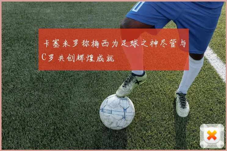 卡塞米罗称梅西为足球之神尽管与C罗共创辉煌成就
