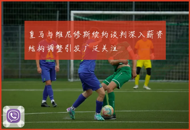 皇马与维尼修斯续约谈判深入薪资结构调整引发广泛关注