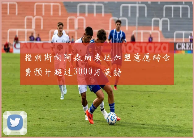 措利斯向阿森纳表达加盟意愿转会费预计超过3000万英镑