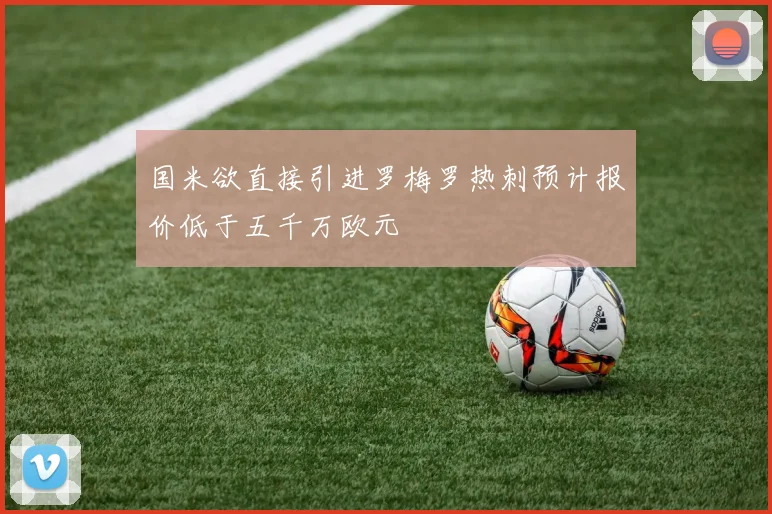 国米欲直接引进罗梅罗热刺预计报价低于五千万欧元