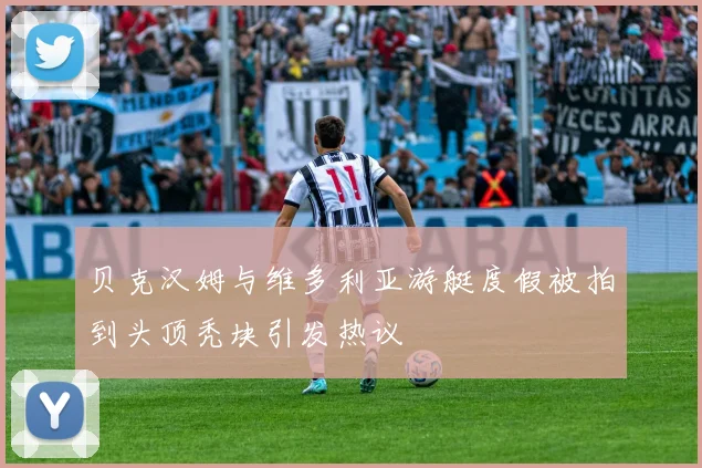 贝克汉姆与维多利亚游艇度假被拍到头顶秃块引发热议